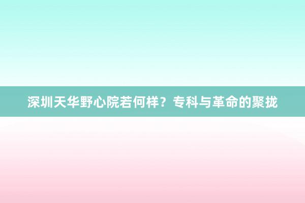 深圳天华野心院若何样？专科与革命的聚拢