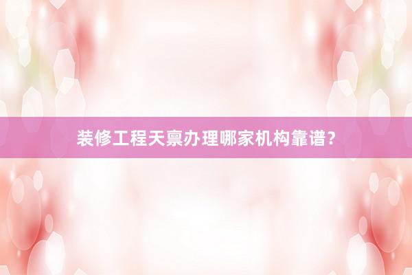 装修工程天禀办理哪家机构靠谱？