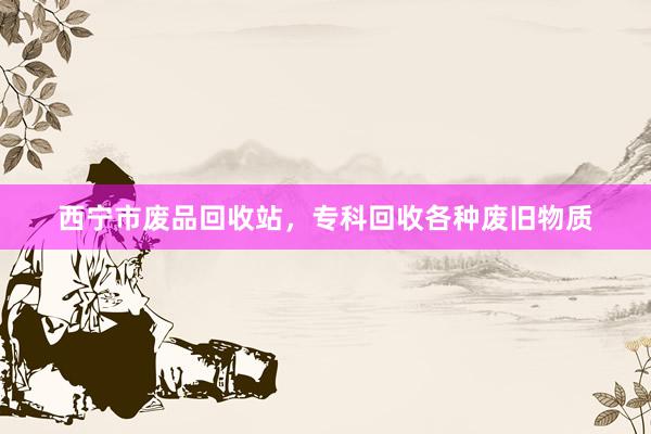 西宁市废品回收站，专科回收各种废旧物质