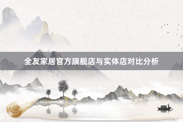全友家居官方旗舰店与实体店对比分析